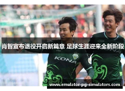 肖智宣布退役开启新篇章 足球生涯迎来全新阶段