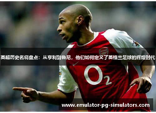 英超历史名将盘点：从亨利到鲁尼，他们如何定义了英格兰足球的辉煌时代