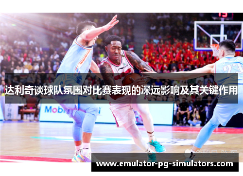 达利奇谈球队氛围对比赛表现的深远影响及其关键作用