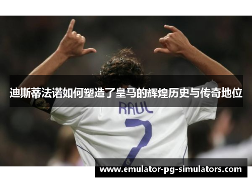 迪斯蒂法诺如何塑造了皇马的辉煌历史与传奇地位