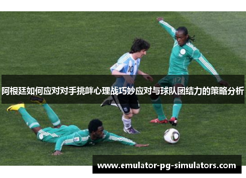阿根廷如何应对对手挑衅心理战巧妙应对与球队团结力的策略分析