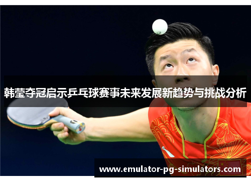 韩莹夺冠启示乒乓球赛事未来发展新趋势与挑战分析