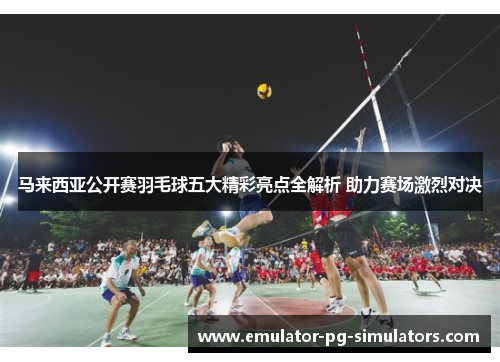 马来西亚公开赛羽毛球五大精彩亮点全解析 助力赛场激烈对决